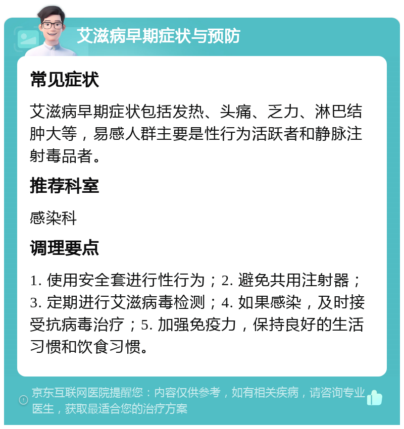 艾滋病早期症状与预防 常见症状 艾滋病早期症状包括发热、头痛、乏力、淋巴结肿大等，易感人群主要是性行为活跃者和静脉注射毒品者。 推荐科室 感染科 调理要点 1. 使用安全套进行性行为；2. 避免共用注射器；3. 定期进行艾滋病毒检测；4. 如果感染，及时接受抗病毒治疗；5. 加强免疫力，保持良好的生活习惯和饮食习惯。