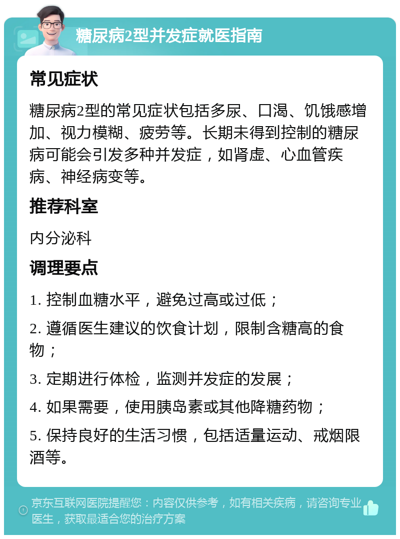 糖尿病2型并发症就医指南 常见症状 糖尿病2型的常见症状包括多尿、口渴、饥饿感增加、视力模糊、疲劳等。长期未得到控制的糖尿病可能会引发多种并发症，如肾虚、心血管疾病、神经病变等。 推荐科室 内分泌科 调理要点 1. 控制血糖水平，避免过高或过低； 2. 遵循医生建议的饮食计划，限制含糖高的食物； 3. 定期进行体检，监测并发症的发展； 4. 如果需要，使用胰岛素或其他降糖药物； 5. 保持良好的生活习惯，包括适量运动、戒烟限酒等。