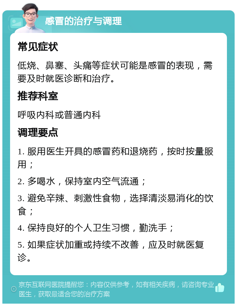 感冒的治疗与调理 常见症状 低烧、鼻塞、头痛等症状可能是感冒的表现，需要及时就医诊断和治疗。 推荐科室 呼吸内科或普通内科 调理要点 1. 服用医生开具的感冒药和退烧药，按时按量服用； 2. 多喝水，保持室内空气流通； 3. 避免辛辣、刺激性食物，选择清淡易消化的饮食； 4. 保持良好的个人卫生习惯，勤洗手； 5. 如果症状加重或持续不改善，应及时就医复诊。