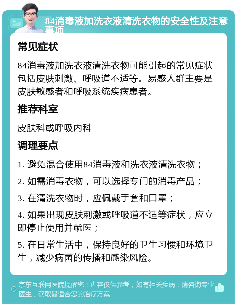 84消毒液加洗衣液清洗衣物的安全性及注意事项 常见症状 84消毒液加洗衣液清洗衣物可能引起的常见症状包括皮肤刺激、呼吸道不适等。易感人群主要是皮肤敏感者和呼吸系统疾病患者。 推荐科室 皮肤科或呼吸内科 调理要点 1. 避免混合使用84消毒液和洗衣液清洗衣物； 2. 如需消毒衣物，可以选择专门的消毒产品； 3. 在清洗衣物时，应佩戴手套和口罩； 4. 如果出现皮肤刺激或呼吸道不适等症状，应立即停止使用并就医； 5. 在日常生活中，保持良好的卫生习惯和环境卫生，减少病菌的传播和感染风险。