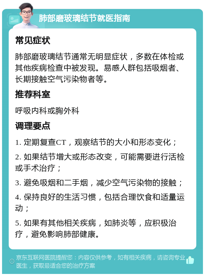 肺部磨玻璃结节就医指南 常见症状 肺部磨玻璃结节通常无明显症状，多数在体检或其他疾病检查中被发现。易感人群包括吸烟者、长期接触空气污染物者等。 推荐科室 呼吸内科或胸外科 调理要点 1. 定期复查CT，观察结节的大小和形态变化； 2. 如果结节增大或形态改变，可能需要进行活检或手术治疗； 3. 避免吸烟和二手烟，减少空气污染物的接触； 4. 保持良好的生活习惯，包括合理饮食和适量运动； 5. 如果有其他相关疾病，如肺炎等，应积极治疗，避免影响肺部健康。