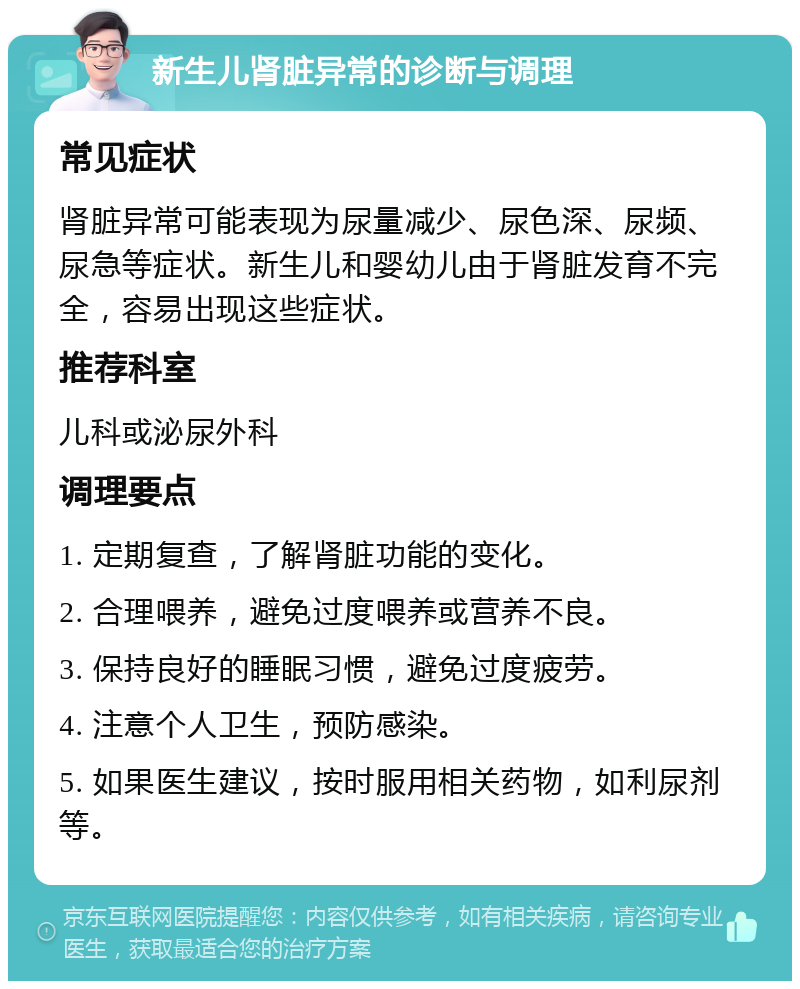 新生儿肾脏异常的诊断与调理 常见症状 肾脏异常可能表现为尿量减少、尿色深、尿频、尿急等症状。新生儿和婴幼儿由于肾脏发育不完全，容易出现这些症状。 推荐科室 儿科或泌尿外科 调理要点 1. 定期复查，了解肾脏功能的变化。 2. 合理喂养，避免过度喂养或营养不良。 3. 保持良好的睡眠习惯，避免过度疲劳。 4. 注意个人卫生，预防感染。 5. 如果医生建议，按时服用相关药物，如利尿剂等。