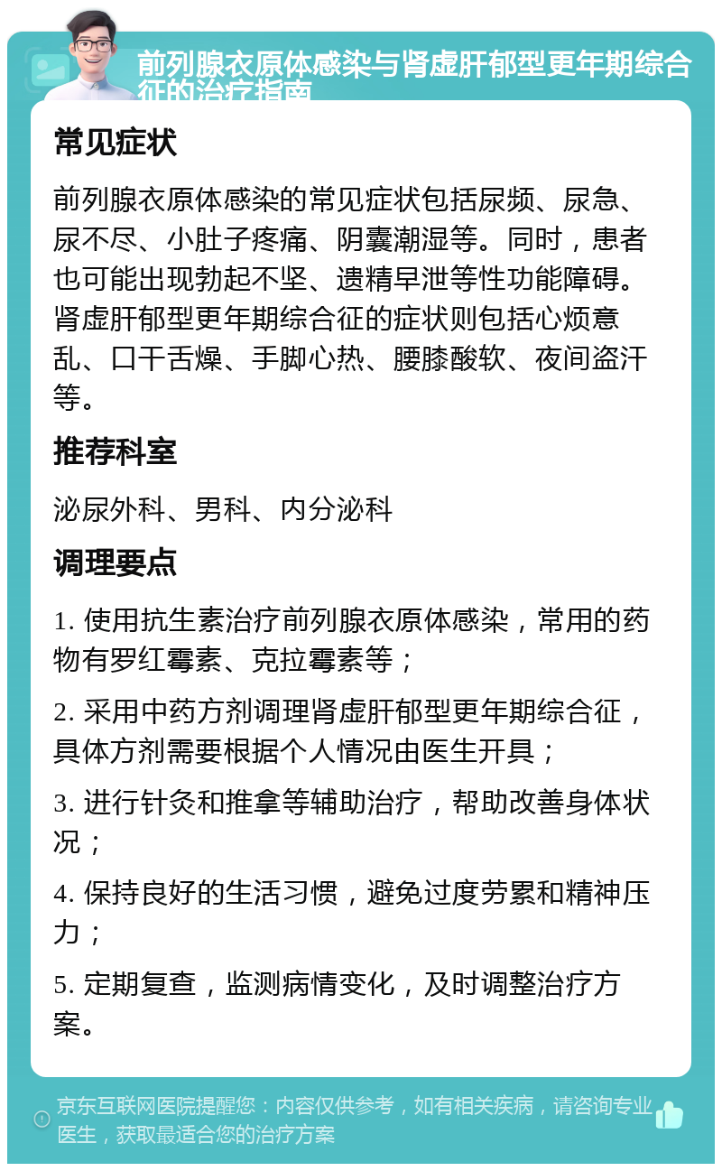 前列腺衣原体感染与肾虚肝郁型更年期综合征的治疗指南 常见症状 前列腺衣原体感染的常见症状包括尿频、尿急、尿不尽、小肚子疼痛、阴囊潮湿等。同时，患者也可能出现勃起不坚、遗精早泄等性功能障碍。肾虚肝郁型更年期综合征的症状则包括心烦意乱、口干舌燥、手脚心热、腰膝酸软、夜间盗汗等。 推荐科室 泌尿外科、男科、内分泌科 调理要点 1. 使用抗生素治疗前列腺衣原体感染，常用的药物有罗红霉素、克拉霉素等； 2. 采用中药方剂调理肾虚肝郁型更年期综合征，具体方剂需要根据个人情况由医生开具； 3. 进行针灸和推拿等辅助治疗，帮助改善身体状况； 4. 保持良好的生活习惯，避免过度劳累和精神压力； 5. 定期复查，监测病情变化，及时调整治疗方案。