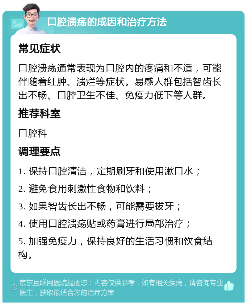 口腔溃疡的成因和治疗方法 常见症状 口腔溃疡通常表现为口腔内的疼痛和不适，可能伴随着红肿、溃烂等症状。易感人群包括智齿长出不畅、口腔卫生不佳、免疫力低下等人群。 推荐科室 口腔科 调理要点 1. 保持口腔清洁，定期刷牙和使用漱口水； 2. 避免食用刺激性食物和饮料； 3. 如果智齿长出不畅，可能需要拔牙； 4. 使用口腔溃疡贴或药膏进行局部治疗； 5. 加强免疫力，保持良好的生活习惯和饮食结构。