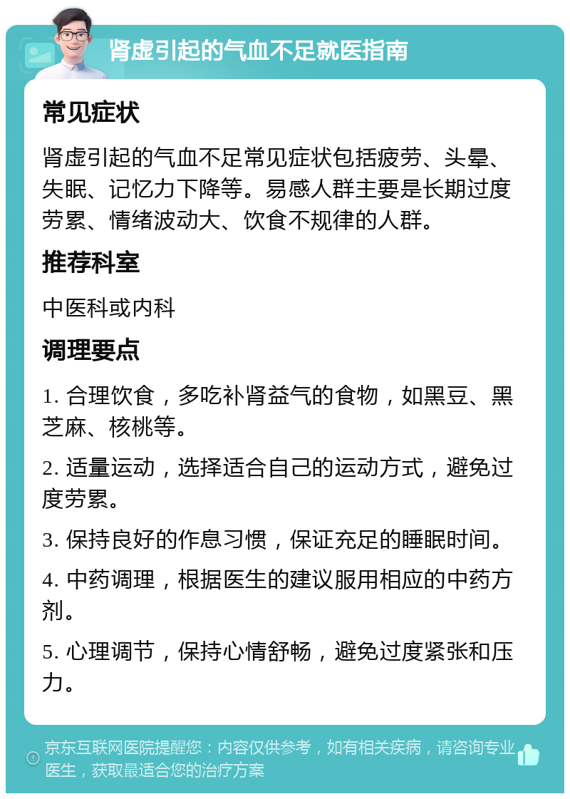 肾虚引起的气血不足就医指南 常见症状 肾虚引起的气血不足常见症状包括疲劳、头晕、失眠、记忆力下降等。易感人群主要是长期过度劳累、情绪波动大、饮食不规律的人群。 推荐科室 中医科或内科 调理要点 1. 合理饮食，多吃补肾益气的食物，如黑豆、黑芝麻、核桃等。 2. 适量运动，选择适合自己的运动方式，避免过度劳累。 3. 保持良好的作息习惯，保证充足的睡眠时间。 4. 中药调理，根据医生的建议服用相应的中药方剂。 5. 心理调节，保持心情舒畅，避免过度紧张和压力。