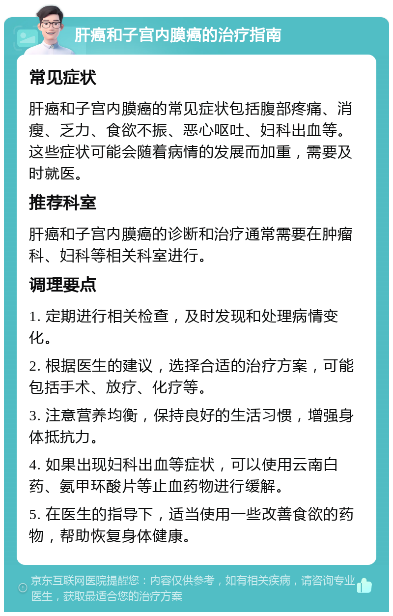 肝癌和子宫内膜癌的治疗指南 常见症状 肝癌和子宫内膜癌的常见症状包括腹部疼痛、消瘦、乏力、食欲不振、恶心呕吐、妇科出血等。这些症状可能会随着病情的发展而加重，需要及时就医。 推荐科室 肝癌和子宫内膜癌的诊断和治疗通常需要在肿瘤科、妇科等相关科室进行。 调理要点 1. 定期进行相关检查，及时发现和处理病情变化。 2. 根据医生的建议，选择合适的治疗方案，可能包括手术、放疗、化疗等。 3. 注意营养均衡，保持良好的生活习惯，增强身体抵抗力。 4. 如果出现妇科出血等症状，可以使用云南白药、氨甲环酸片等止血药物进行缓解。 5. 在医生的指导下，适当使用一些改善食欲的药物，帮助恢复身体健康。