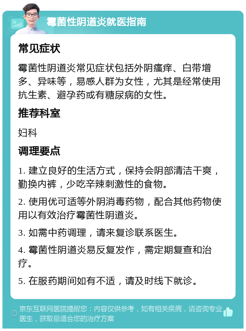 霉菌性阴道炎就医指南 常见症状 霉菌性阴道炎常见症状包括外阴瘙痒、白带增多、异味等，易感人群为女性，尤其是经常使用抗生素、避孕药或有糖尿病的女性。 推荐科室 妇科 调理要点 1. 建立良好的生活方式，保持会阴部清洁干爽，勤换内裤，少吃辛辣刺激性的食物。 2. 使用优可适等外阴消毒药物，配合其他药物使用以有效治疗霉菌性阴道炎。 3. 如需中药调理，请来复诊联系医生。 4. 霉菌性阴道炎易反复发作，需定期复查和治疗。 5. 在服药期间如有不适，请及时线下就诊。