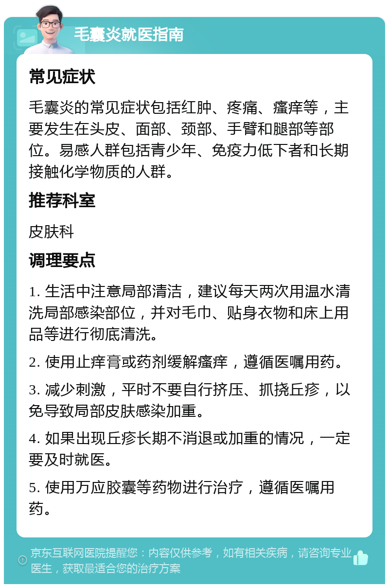 毛囊炎就医指南 常见症状 毛囊炎的常见症状包括红肿、疼痛、瘙痒等，主要发生在头皮、面部、颈部、手臂和腿部等部位。易感人群包括青少年、免疫力低下者和长期接触化学物质的人群。 推荐科室 皮肤科 调理要点 1. 生活中注意局部清洁，建议每天两次用温水清洗局部感染部位，并对毛巾、贴身衣物和床上用品等进行彻底清洗。 2. 使用止痒膏或药剂缓解瘙痒，遵循医嘱用药。 3. 减少刺激，平时不要自行挤压、抓挠丘疹，以免导致局部皮肤感染加重。 4. 如果出现丘疹长期不消退或加重的情况，一定要及时就医。 5. 使用万应胶囊等药物进行治疗，遵循医嘱用药。