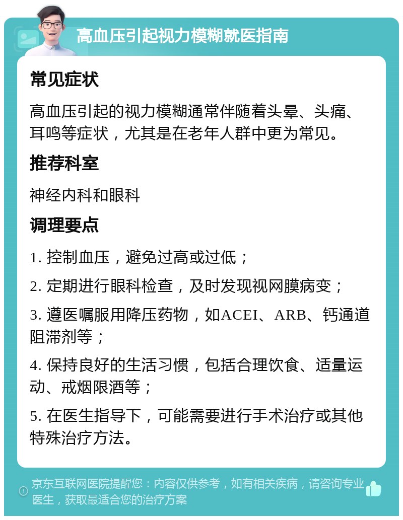 高血压引起视力模糊就医指南 常见症状 高血压引起的视力模糊通常伴随着头晕、头痛、耳鸣等症状，尤其是在老年人群中更为常见。 推荐科室 神经内科和眼科 调理要点 1. 控制血压，避免过高或过低； 2. 定期进行眼科检查，及时发现视网膜病变； 3. 遵医嘱服用降压药物，如ACEI、ARB、钙通道阻滞剂等； 4. 保持良好的生活习惯，包括合理饮食、适量运动、戒烟限酒等； 5. 在医生指导下，可能需要进行手术治疗或其他特殊治疗方法。