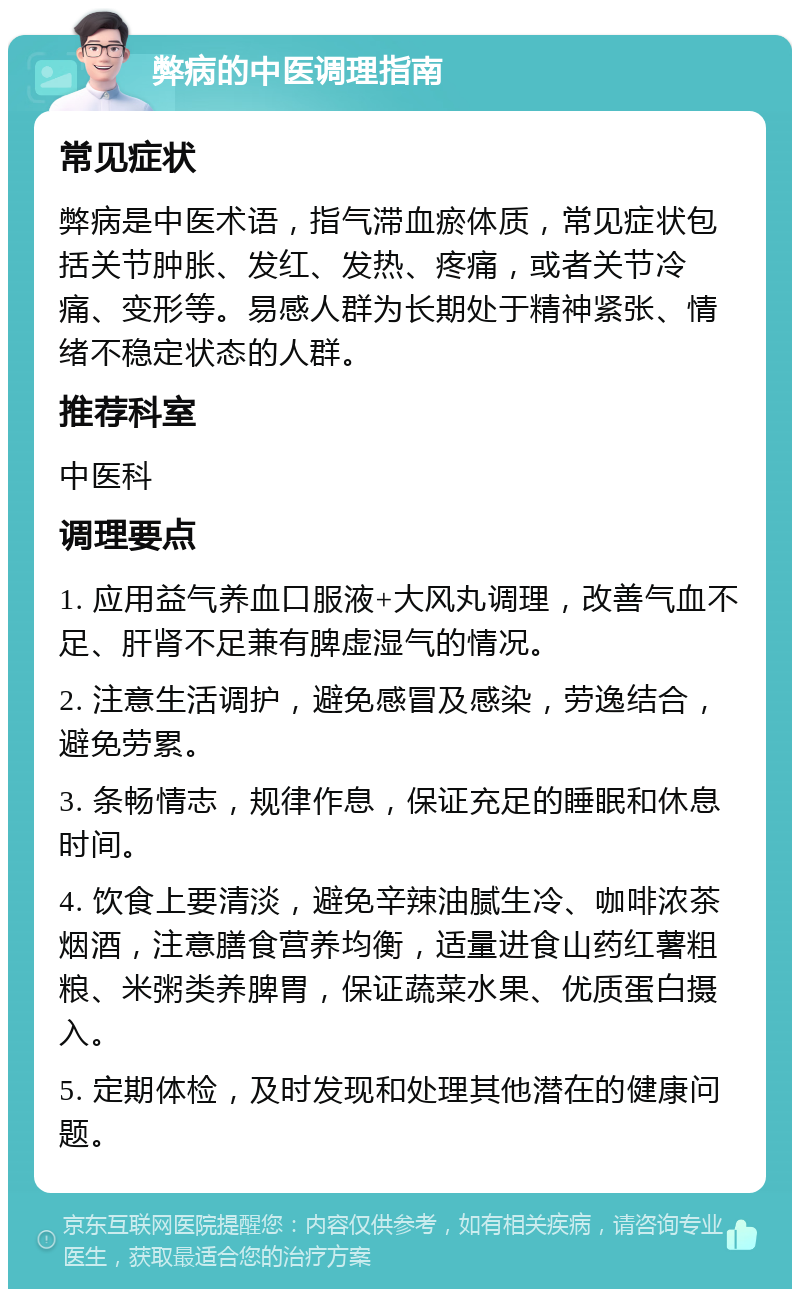 弊病的中医调理指南 常见症状 弊病是中医术语，指气滞血瘀体质，常见症状包括关节肿胀、发红、发热、疼痛，或者关节冷痛、变形等。易感人群为长期处于精神紧张、情绪不稳定状态的人群。 推荐科室 中医科 调理要点 1. 应用益气养血口服液+大风丸调理，改善气血不足、肝肾不足兼有脾虚湿气的情况。 2. 注意生活调护，避免感冒及感染，劳逸结合，避免劳累。 3. 条畅情志，规律作息，保证充足的睡眠和休息时间。 4. 饮食上要清淡，避免辛辣油腻生冷、咖啡浓茶烟酒，注意膳食营养均衡，适量进食山药红薯粗粮、米粥类养脾胃，保证蔬菜水果、优质蛋白摄入。 5. 定期体检，及时发现和处理其他潜在的健康问题。