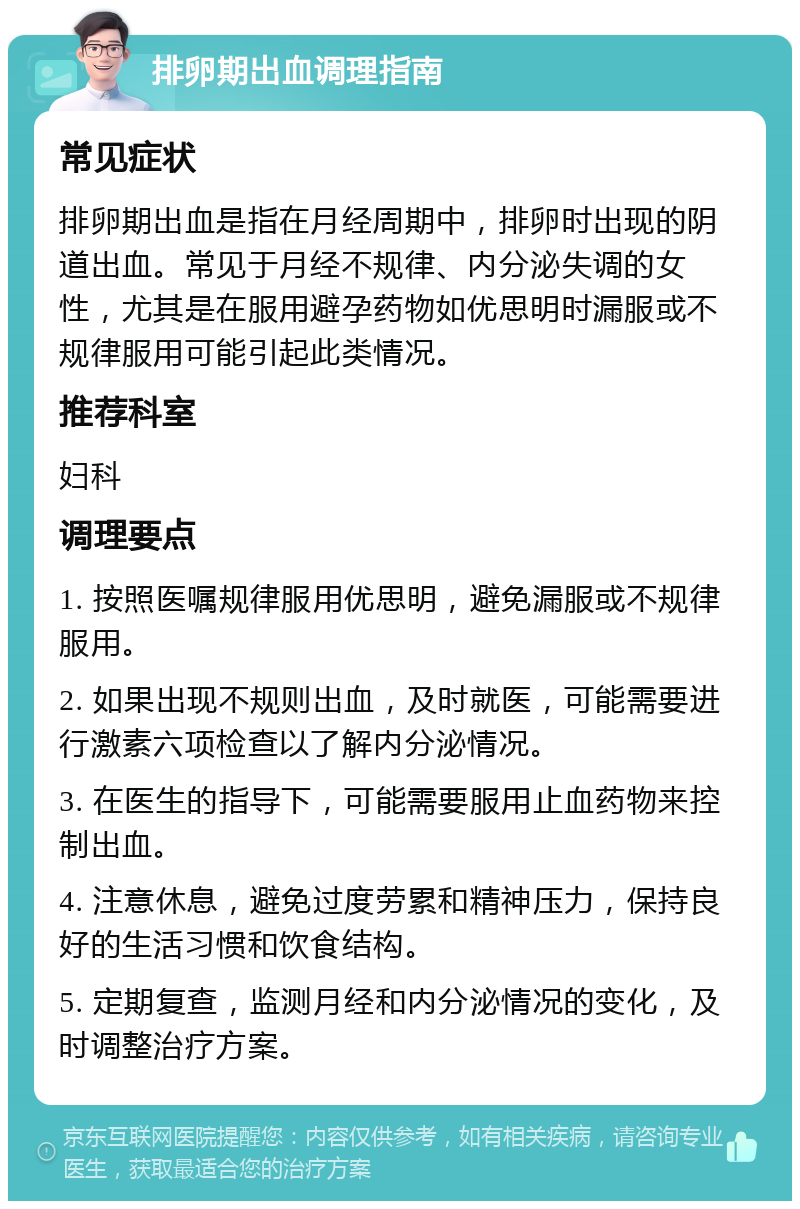 排卵期出血调理指南 常见症状 排卵期出血是指在月经周期中，排卵时出现的阴道出血。常见于月经不规律、内分泌失调的女性，尤其是在服用避孕药物如优思明时漏服或不规律服用可能引起此类情况。 推荐科室 妇科 调理要点 1. 按照医嘱规律服用优思明，避免漏服或不规律服用。 2. 如果出现不规则出血，及时就医，可能需要进行激素六项检查以了解内分泌情况。 3. 在医生的指导下，可能需要服用止血药物来控制出血。 4. 注意休息，避免过度劳累和精神压力，保持良好的生活习惯和饮食结构。 5. 定期复查，监测月经和内分泌情况的变化，及时调整治疗方案。