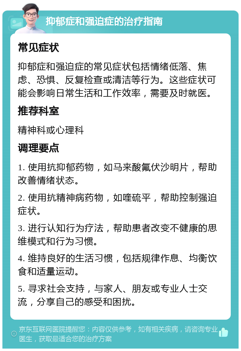 抑郁症和强迫症的治疗指南 常见症状 抑郁症和强迫症的常见症状包括情绪低落、焦虑、恐惧、反复检查或清洁等行为。这些症状可能会影响日常生活和工作效率，需要及时就医。 推荐科室 精神科或心理科 调理要点 1. 使用抗抑郁药物，如马来酸氟伏沙明片，帮助改善情绪状态。 2. 使用抗精神病药物，如喹硫平，帮助控制强迫症状。 3. 进行认知行为疗法，帮助患者改变不健康的思维模式和行为习惯。 4. 维持良好的生活习惯，包括规律作息、均衡饮食和适量运动。 5. 寻求社会支持，与家人、朋友或专业人士交流，分享自己的感受和困扰。