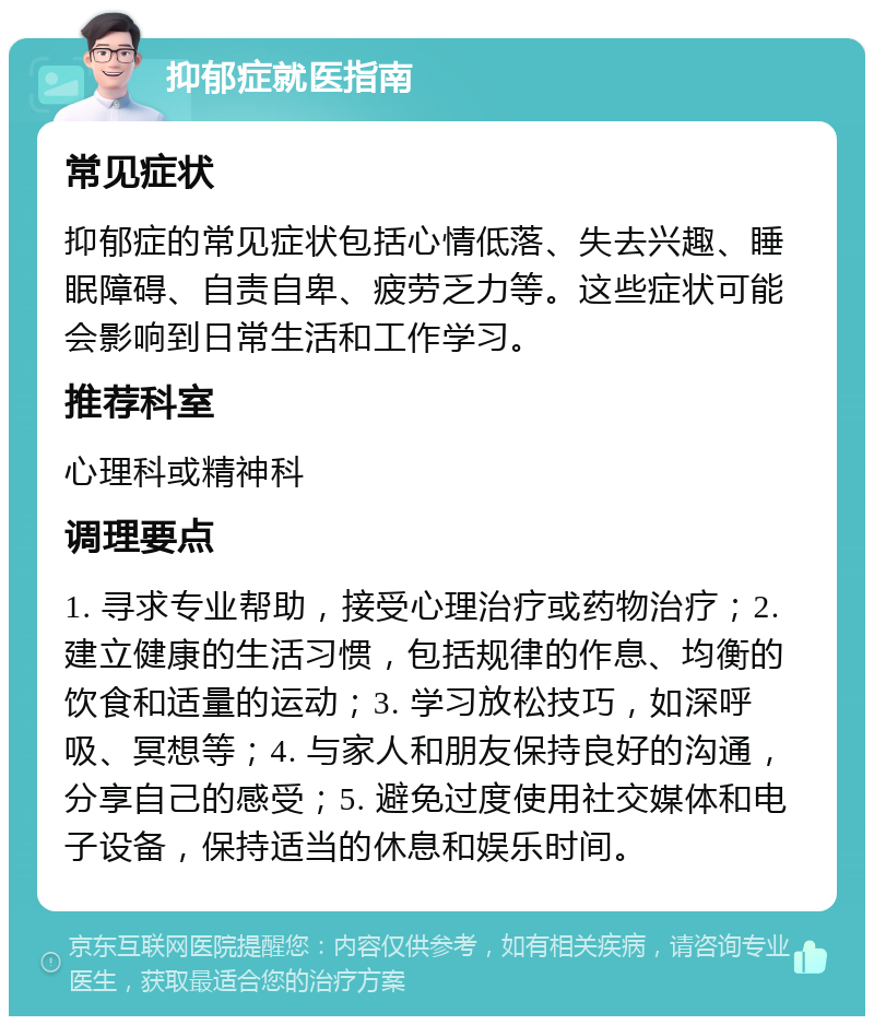 抑郁症就医指南 常见症状 抑郁症的常见症状包括心情低落、失去兴趣、睡眠障碍、自责自卑、疲劳乏力等。这些症状可能会影响到日常生活和工作学习。 推荐科室 心理科或精神科 调理要点 1. 寻求专业帮助，接受心理治疗或药物治疗；2. 建立健康的生活习惯，包括规律的作息、均衡的饮食和适量的运动；3. 学习放松技巧，如深呼吸、冥想等；4. 与家人和朋友保持良好的沟通，分享自己的感受；5. 避免过度使用社交媒体和电子设备，保持适当的休息和娱乐时间。