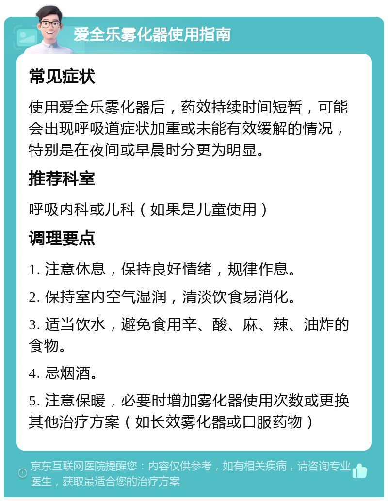 爱全乐雾化器使用指南 常见症状 使用爱全乐雾化器后，药效持续时间短暂，可能会出现呼吸道症状加重或未能有效缓解的情况，特别是在夜间或早晨时分更为明显。 推荐科室 呼吸内科或儿科（如果是儿童使用） 调理要点 1. 注意休息，保持良好情绪，规律作息。 2. 保持室内空气湿润，清淡饮食易消化。 3. 适当饮水，避免食用辛、酸、麻、辣、油炸的食物。 4. 忌烟酒。 5. 注意保暖，必要时增加雾化器使用次数或更换其他治疗方案（如长效雾化器或口服药物）