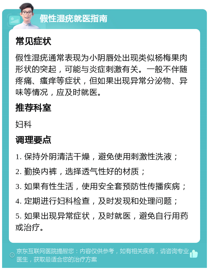 假性湿疣就医指南 常见症状 假性湿疣通常表现为小阴唇处出现类似杨梅果肉形状的突起，可能与炎症刺激有关。一般不伴随疼痛、瘙痒等症状，但如果出现异常分泌物、异味等情况，应及时就医。 推荐科室 妇科 调理要点 1. 保持外阴清洁干燥，避免使用刺激性洗液； 2. 勤换内裤，选择透气性好的材质； 3. 如果有性生活，使用安全套预防性传播疾病； 4. 定期进行妇科检查，及时发现和处理问题； 5. 如果出现异常症状，及时就医，避免自行用药或治疗。