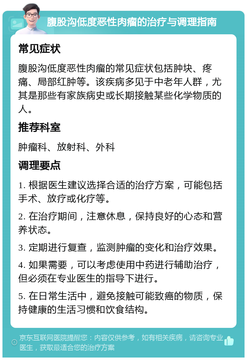 腹股沟低度恶性肉瘤的治疗与调理指南 常见症状 腹股沟低度恶性肉瘤的常见症状包括肿块、疼痛、局部红肿等。该疾病多见于中老年人群，尤其是那些有家族病史或长期接触某些化学物质的人。 推荐科室 肿瘤科、放射科、外科 调理要点 1. 根据医生建议选择合适的治疗方案，可能包括手术、放疗或化疗等。 2. 在治疗期间，注意休息，保持良好的心态和营养状态。 3. 定期进行复查，监测肿瘤的变化和治疗效果。 4. 如果需要，可以考虑使用中药进行辅助治疗，但必须在专业医生的指导下进行。 5. 在日常生活中，避免接触可能致癌的物质，保持健康的生活习惯和饮食结构。