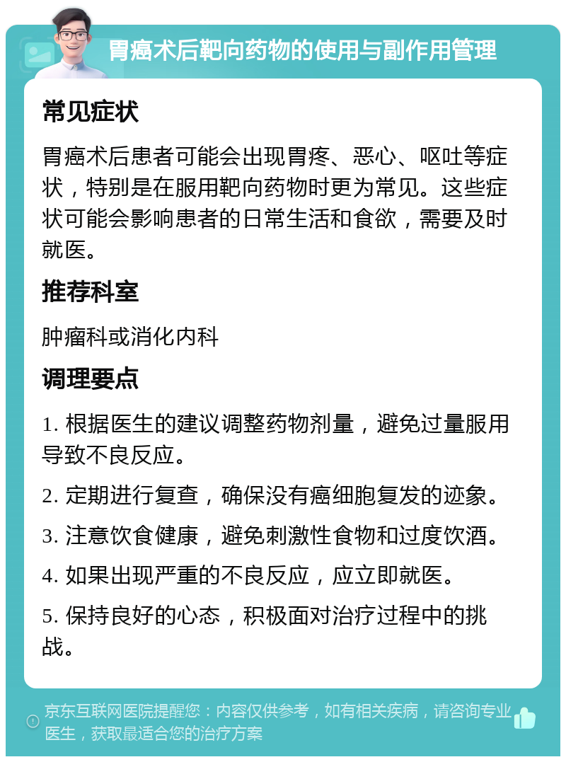 胃癌术后靶向药物的使用与副作用管理 常见症状 胃癌术后患者可能会出现胃疼、恶心、呕吐等症状，特别是在服用靶向药物时更为常见。这些症状可能会影响患者的日常生活和食欲，需要及时就医。 推荐科室 肿瘤科或消化内科 调理要点 1. 根据医生的建议调整药物剂量，避免过量服用导致不良反应。 2. 定期进行复查，确保没有癌细胞复发的迹象。 3. 注意饮食健康，避免刺激性食物和过度饮酒。 4. 如果出现严重的不良反应，应立即就医。 5. 保持良好的心态，积极面对治疗过程中的挑战。