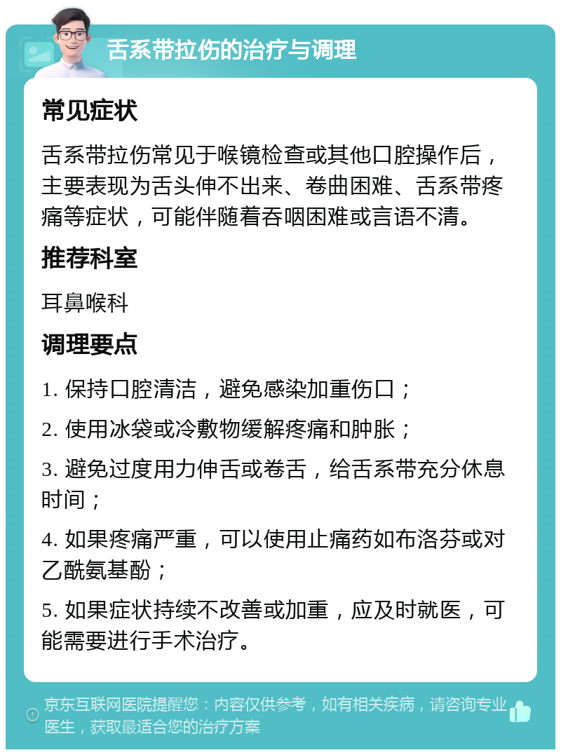 舌系带拉伤的治疗与调理 常见症状 舌系带拉伤常见于喉镜检查或其他口腔操作后，主要表现为舌头伸不出来、卷曲困难、舌系带疼痛等症状，可能伴随着吞咽困难或言语不清。 推荐科室 耳鼻喉科 调理要点 1. 保持口腔清洁，避免感染加重伤口； 2. 使用冰袋或冷敷物缓解疼痛和肿胀； 3. 避免过度用力伸舌或卷舌，给舌系带充分休息时间； 4. 如果疼痛严重，可以使用止痛药如布洛芬或对乙酰氨基酚； 5. 如果症状持续不改善或加重，应及时就医，可能需要进行手术治疗。