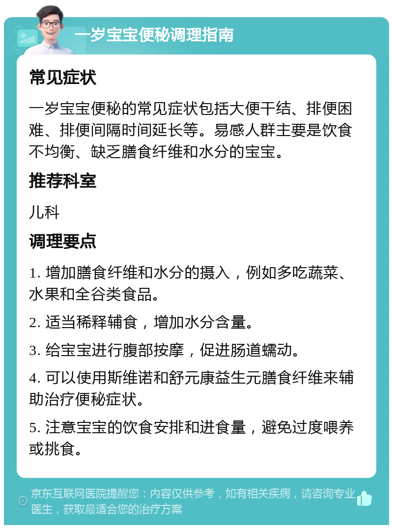 一岁宝宝便秘调理指南 常见症状 一岁宝宝便秘的常见症状包括大便干结、排便困难、排便间隔时间延长等。易感人群主要是饮食不均衡、缺乏膳食纤维和水分的宝宝。 推荐科室 儿科 调理要点 1. 增加膳食纤维和水分的摄入，例如多吃蔬菜、水果和全谷类食品。 2. 适当稀释辅食，增加水分含量。 3. 给宝宝进行腹部按摩，促进肠道蠕动。 4. 可以使用斯维诺和舒元康益生元膳食纤维来辅助治疗便秘症状。 5. 注意宝宝的饮食安排和进食量，避免过度喂养或挑食。