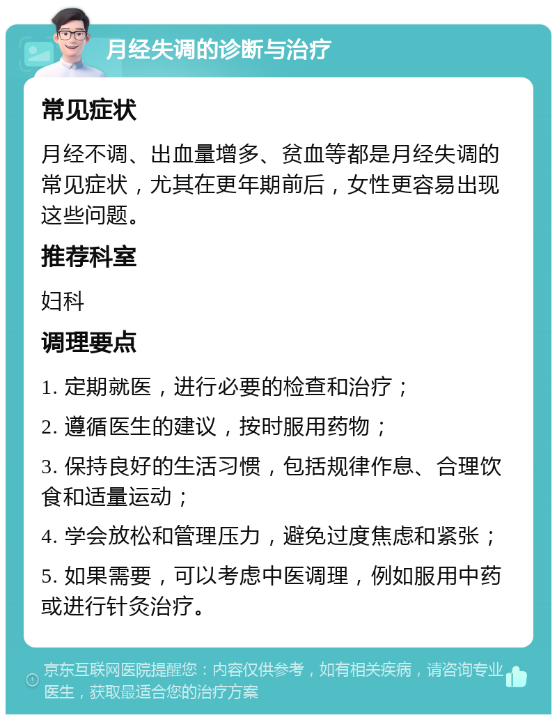 月经失调的诊断与治疗 常见症状 月经不调、出血量增多、贫血等都是月经失调的常见症状，尤其在更年期前后，女性更容易出现这些问题。 推荐科室 妇科 调理要点 1. 定期就医，进行必要的检查和治疗； 2. 遵循医生的建议，按时服用药物； 3. 保持良好的生活习惯，包括规律作息、合理饮食和适量运动； 4. 学会放松和管理压力，避免过度焦虑和紧张； 5. 如果需要，可以考虑中医调理，例如服用中药或进行针灸治疗。