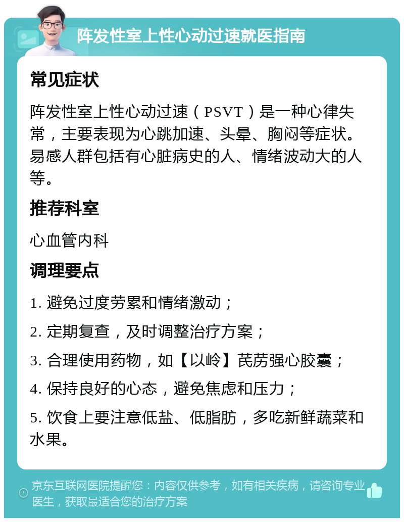 阵发性室上性心动过速就医指南 常见症状 阵发性室上性心动过速（PSVT）是一种心律失常，主要表现为心跳加速、头晕、胸闷等症状。易感人群包括有心脏病史的人、情绪波动大的人等。 推荐科室 心血管内科 调理要点 1. 避免过度劳累和情绪激动； 2. 定期复查，及时调整治疗方案； 3. 合理使用药物，如【以岭】芪苈强心胶囊； 4. 保持良好的心态，避免焦虑和压力； 5. 饮食上要注意低盐、低脂肪，多吃新鲜蔬菜和水果。