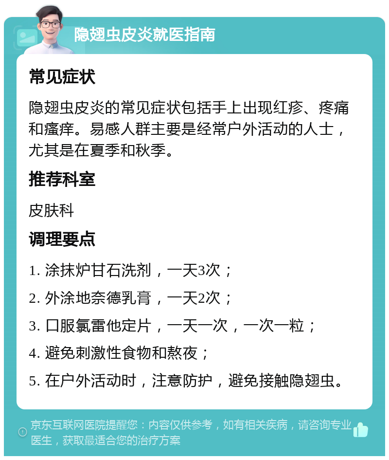 隐翅虫皮炎就医指南 常见症状 隐翅虫皮炎的常见症状包括手上出现红疹、疼痛和瘙痒。易感人群主要是经常户外活动的人士，尤其是在夏季和秋季。 推荐科室 皮肤科 调理要点 1. 涂抹炉甘石洗剂，一天3次； 2. 外涂地奈德乳膏，一天2次； 3. 口服氯雷他定片，一天一次，一次一粒； 4. 避免刺激性食物和熬夜； 5. 在户外活动时，注意防护，避免接触隐翅虫。