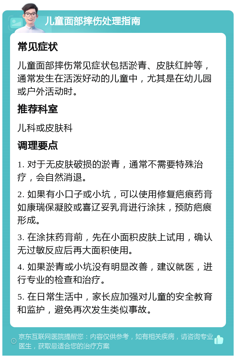 儿童面部摔伤处理指南 常见症状 儿童面部摔伤常见症状包括淤青、皮肤红肿等，通常发生在活泼好动的儿童中，尤其是在幼儿园或户外活动时。 推荐科室 儿科或皮肤科 调理要点 1. 对于无皮肤破损的淤青，通常不需要特殊治疗，会自然消退。 2. 如果有小口子或小坑，可以使用修复疤痕药膏如康瑞保凝胶或喜辽妥乳膏进行涂抹，预防疤痕形成。 3. 在涂抹药膏前，先在小面积皮肤上试用，确认无过敏反应后再大面积使用。 4. 如果淤青或小坑没有明显改善，建议就医，进行专业的检查和治疗。 5. 在日常生活中，家长应加强对儿童的安全教育和监护，避免再次发生类似事故。