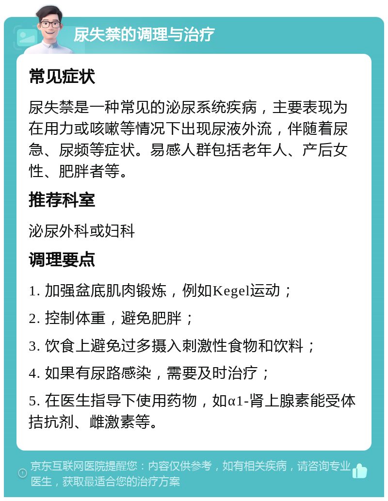 尿失禁的调理与治疗 常见症状 尿失禁是一种常见的泌尿系统疾病，主要表现为在用力或咳嗽等情况下出现尿液外流，伴随着尿急、尿频等症状。易感人群包括老年人、产后女性、肥胖者等。 推荐科室 泌尿外科或妇科 调理要点 1. 加强盆底肌肉锻炼，例如Kegel运动； 2. 控制体重，避免肥胖； 3. 饮食上避免过多摄入刺激性食物和饮料； 4. 如果有尿路感染，需要及时治疗； 5. 在医生指导下使用药物，如α1-肾上腺素能受体拮抗剂、雌激素等。