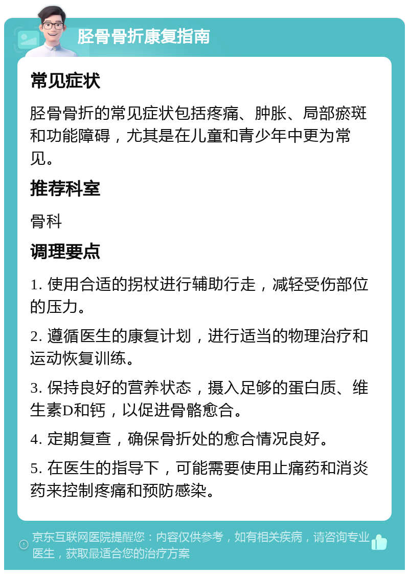 胫骨骨折康复指南 常见症状 胫骨骨折的常见症状包括疼痛、肿胀、局部瘀斑和功能障碍，尤其是在儿童和青少年中更为常见。 推荐科室 骨科 调理要点 1. 使用合适的拐杖进行辅助行走，减轻受伤部位的压力。 2. 遵循医生的康复计划，进行适当的物理治疗和运动恢复训练。 3. 保持良好的营养状态，摄入足够的蛋白质、维生素D和钙，以促进骨骼愈合。 4. 定期复查，确保骨折处的愈合情况良好。 5. 在医生的指导下，可能需要使用止痛药和消炎药来控制疼痛和预防感染。