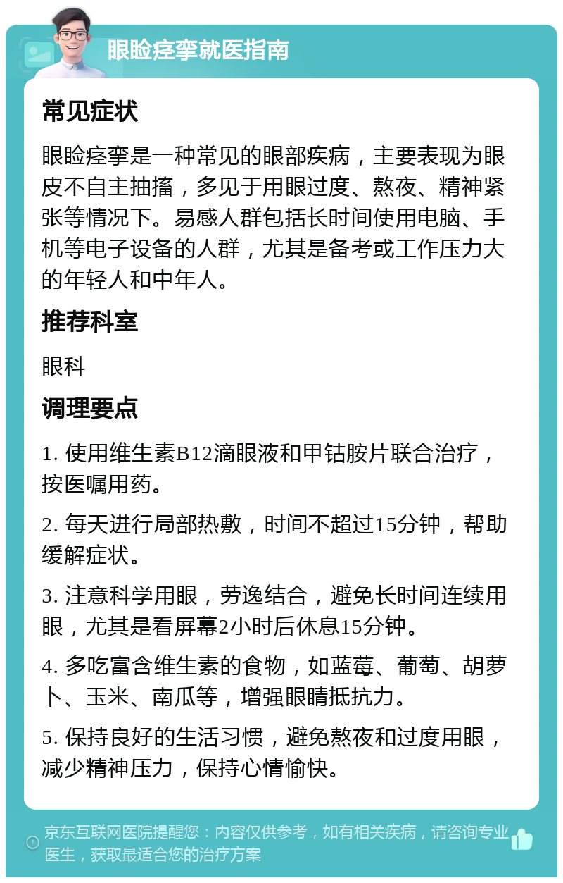 眼睑痉挛就医指南 常见症状 眼睑痉挛是一种常见的眼部疾病，主要表现为眼皮不自主抽搐，多见于用眼过度、熬夜、精神紧张等情况下。易感人群包括长时间使用电脑、手机等电子设备的人群，尤其是备考或工作压力大的年轻人和中年人。 推荐科室 眼科 调理要点 1. 使用维生素B12滴眼液和甲钴胺片联合治疗，按医嘱用药。 2. 每天进行局部热敷，时间不超过15分钟，帮助缓解症状。 3. 注意科学用眼，劳逸结合，避免长时间连续用眼，尤其是看屏幕2小时后休息15分钟。 4. 多吃富含维生素的食物，如蓝莓、葡萄、胡萝卜、玉米、南瓜等，增强眼睛抵抗力。 5. 保持良好的生活习惯，避免熬夜和过度用眼，减少精神压力，保持心情愉快。