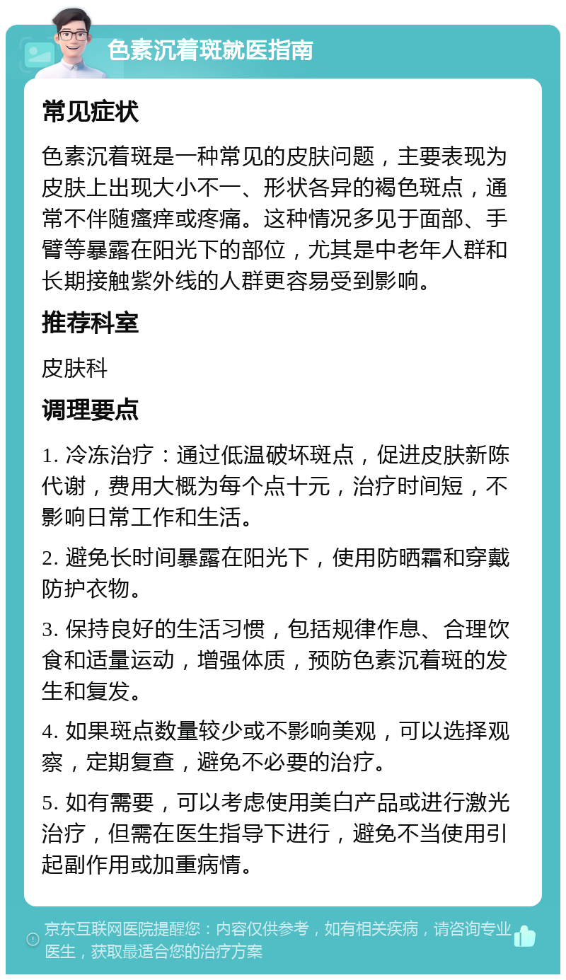 色素沉着斑就医指南 常见症状 色素沉着斑是一种常见的皮肤问题，主要表现为皮肤上出现大小不一、形状各异的褐色斑点，通常不伴随瘙痒或疼痛。这种情况多见于面部、手臂等暴露在阳光下的部位，尤其是中老年人群和长期接触紫外线的人群更容易受到影响。 推荐科室 皮肤科 调理要点 1. 冷冻治疗：通过低温破坏斑点，促进皮肤新陈代谢，费用大概为每个点十元，治疗时间短，不影响日常工作和生活。 2. 避免长时间暴露在阳光下，使用防晒霜和穿戴防护衣物。 3. 保持良好的生活习惯，包括规律作息、合理饮食和适量运动，增强体质，预防色素沉着斑的发生和复发。 4. 如果斑点数量较少或不影响美观，可以选择观察，定期复查，避免不必要的治疗。 5. 如有需要，可以考虑使用美白产品或进行激光治疗，但需在医生指导下进行，避免不当使用引起副作用或加重病情。