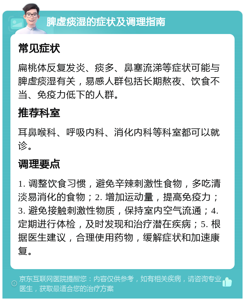 脾虚痰湿的症状及调理指南 常见症状 扁桃体反复发炎、痰多、鼻塞流涕等症状可能与脾虚痰湿有关，易感人群包括长期熬夜、饮食不当、免疫力低下的人群。 推荐科室 耳鼻喉科、呼吸内科、消化内科等科室都可以就诊。 调理要点 1. 调整饮食习惯，避免辛辣刺激性食物，多吃清淡易消化的食物；2. 增加运动量，提高免疫力；3. 避免接触刺激性物质，保持室内空气流通；4. 定期进行体检，及时发现和治疗潜在疾病；5. 根据医生建议，合理使用药物，缓解症状和加速康复。