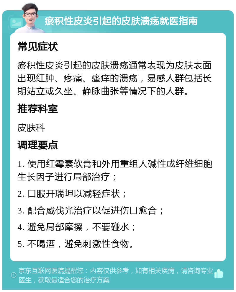 瘀积性皮炎引起的皮肤溃疡就医指南 常见症状 瘀积性皮炎引起的皮肤溃疡通常表现为皮肤表面出现红肿、疼痛、瘙痒的溃疡，易感人群包括长期站立或久坐、静脉曲张等情况下的人群。 推荐科室 皮肤科 调理要点 1. 使用红霉素软膏和外用重组人碱性成纤维细胞生长因子进行局部治疗； 2. 口服开瑞坦以减轻症状； 3. 配合威伐光治疗以促进伤口愈合； 4. 避免局部摩擦，不要碰水； 5. 不喝酒，避免刺激性食物。