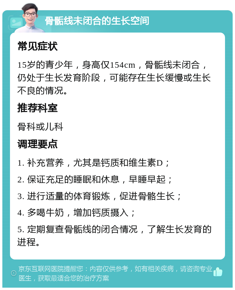 骨骺线未闭合的生长空间 常见症状 15岁的青少年，身高仅154cm，骨骺线未闭合，仍处于生长发育阶段，可能存在生长缓慢或生长不良的情况。 推荐科室 骨科或儿科 调理要点 1. 补充营养，尤其是钙质和维生素D； 2. 保证充足的睡眠和休息，早睡早起； 3. 进行适量的体育锻炼，促进骨骼生长； 4. 多喝牛奶，增加钙质摄入； 5. 定期复查骨骺线的闭合情况，了解生长发育的进程。