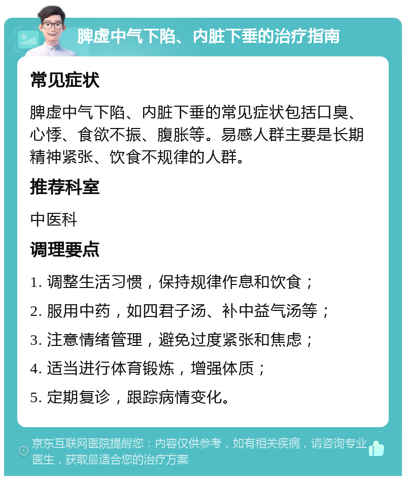 脾虚中气下陷、内脏下垂的治疗指南 常见症状 脾虚中气下陷、内脏下垂的常见症状包括口臭、心悸、食欲不振、腹胀等。易感人群主要是长期精神紧张、饮食不规律的人群。 推荐科室 中医科 调理要点 1. 调整生活习惯，保持规律作息和饮食； 2. 服用中药，如四君子汤、补中益气汤等； 3. 注意情绪管理，避免过度紧张和焦虑； 4. 适当进行体育锻炼，增强体质； 5. 定期复诊，跟踪病情变化。