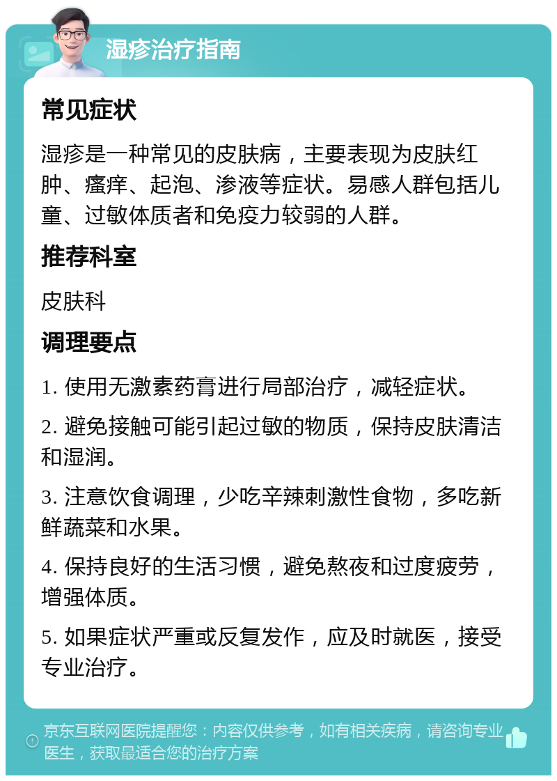 湿疹治疗指南 常见症状 湿疹是一种常见的皮肤病，主要表现为皮肤红肿、瘙痒、起泡、渗液等症状。易感人群包括儿童、过敏体质者和免疫力较弱的人群。 推荐科室 皮肤科 调理要点 1. 使用无激素药膏进行局部治疗，减轻症状。 2. 避免接触可能引起过敏的物质，保持皮肤清洁和湿润。 3. 注意饮食调理，少吃辛辣刺激性食物，多吃新鲜蔬菜和水果。 4. 保持良好的生活习惯，避免熬夜和过度疲劳，增强体质。 5. 如果症状严重或反复发作，应及时就医，接受专业治疗。