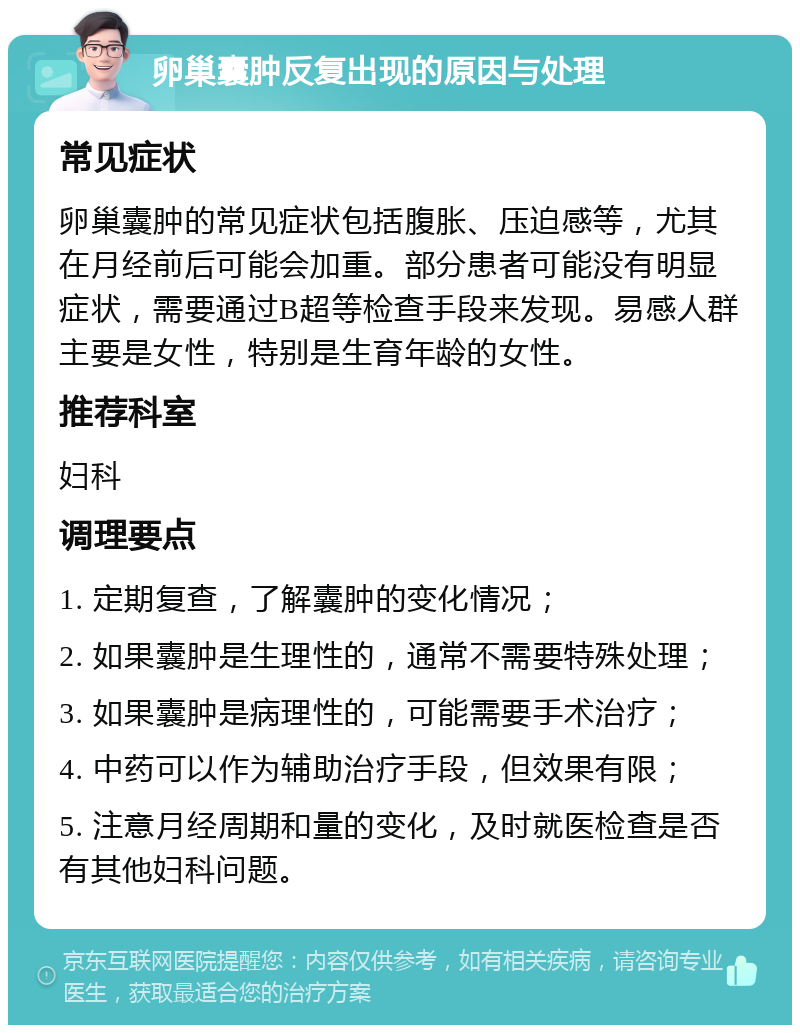 卵巢囊肿反复出现的原因与处理 常见症状 卵巢囊肿的常见症状包括腹胀、压迫感等，尤其在月经前后可能会加重。部分患者可能没有明显症状，需要通过B超等检查手段来发现。易感人群主要是女性，特别是生育年龄的女性。 推荐科室 妇科 调理要点 1. 定期复查，了解囊肿的变化情况； 2. 如果囊肿是生理性的，通常不需要特殊处理； 3. 如果囊肿是病理性的，可能需要手术治疗； 4. 中药可以作为辅助治疗手段，但效果有限； 5. 注意月经周期和量的变化，及时就医检查是否有其他妇科问题。