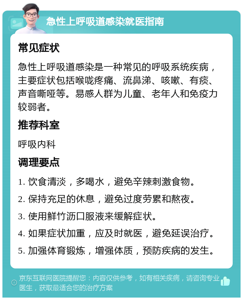 急性上呼吸道感染就医指南 常见症状 急性上呼吸道感染是一种常见的呼吸系统疾病，主要症状包括喉咙疼痛、流鼻涕、咳嗽、有痰、声音嘶哑等。易感人群为儿童、老年人和免疫力较弱者。 推荐科室 呼吸内科 调理要点 1. 饮食清淡，多喝水，避免辛辣刺激食物。 2. 保持充足的休息，避免过度劳累和熬夜。 3. 使用鲜竹沥口服液来缓解症状。 4. 如果症状加重，应及时就医，避免延误治疗。 5. 加强体育锻炼，增强体质，预防疾病的发生。