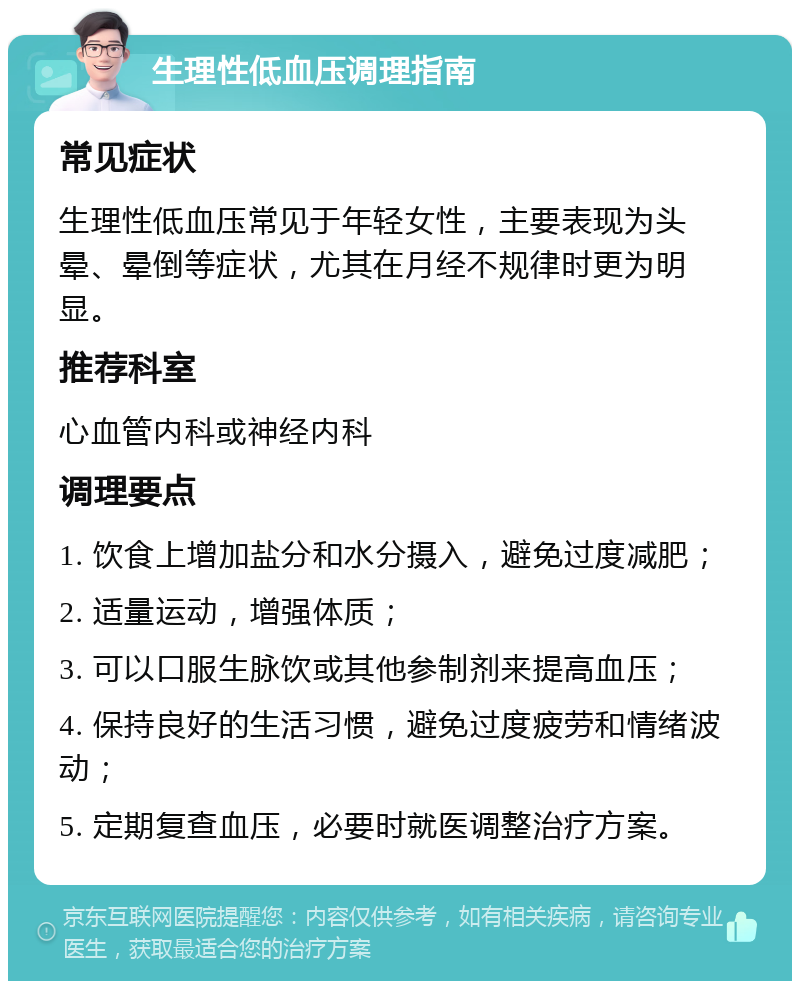 生理性低血压调理指南 常见症状 生理性低血压常见于年轻女性，主要表现为头晕、晕倒等症状，尤其在月经不规律时更为明显。 推荐科室 心血管内科或神经内科 调理要点 1. 饮食上增加盐分和水分摄入，避免过度减肥； 2. 适量运动，增强体质； 3. 可以口服生脉饮或其他参制剂来提高血压； 4. 保持良好的生活习惯，避免过度疲劳和情绪波动； 5. 定期复查血压，必要时就医调整治疗方案。