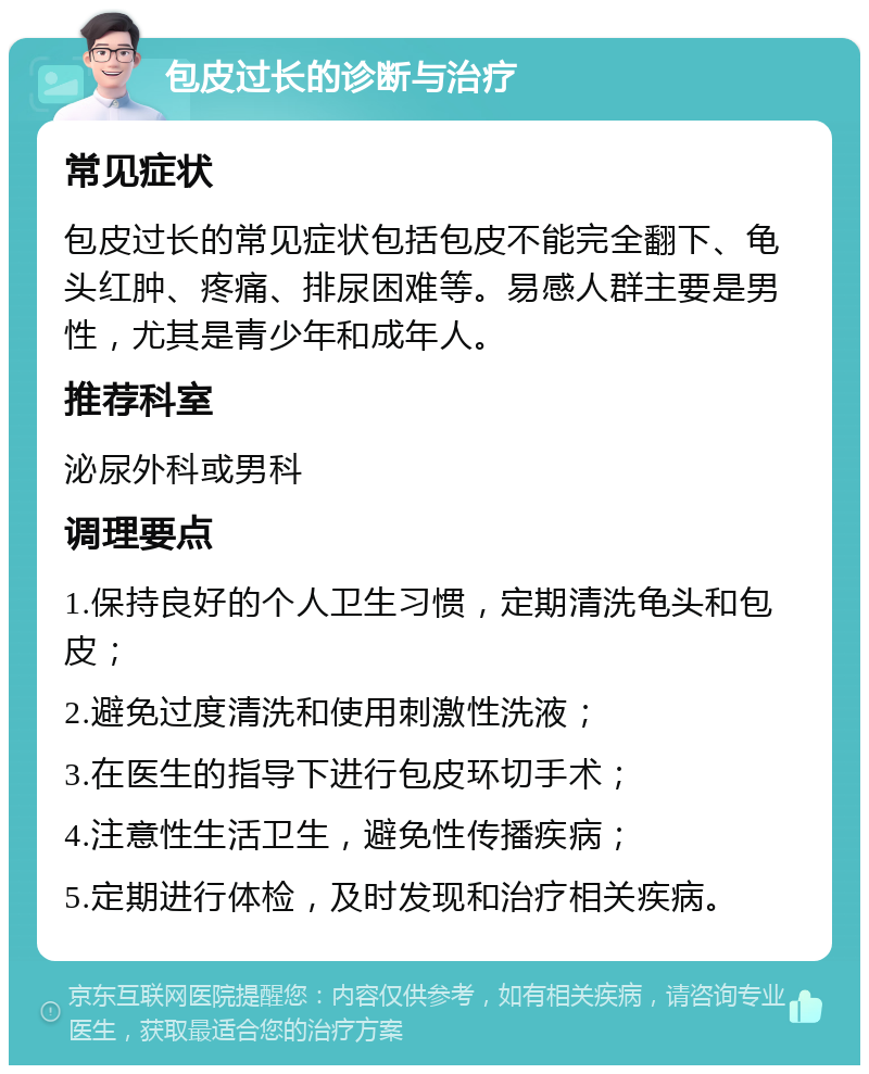 包皮过长的诊断与治疗 常见症状 包皮过长的常见症状包括包皮不能完全翻下、龟头红肿、疼痛、排尿困难等。易感人群主要是男性，尤其是青少年和成年人。 推荐科室 泌尿外科或男科 调理要点 1.保持良好的个人卫生习惯，定期清洗龟头和包皮； 2.避免过度清洗和使用刺激性洗液； 3.在医生的指导下进行包皮环切手术； 4.注意性生活卫生，避免性传播疾病； 5.定期进行体检，及时发现和治疗相关疾病。