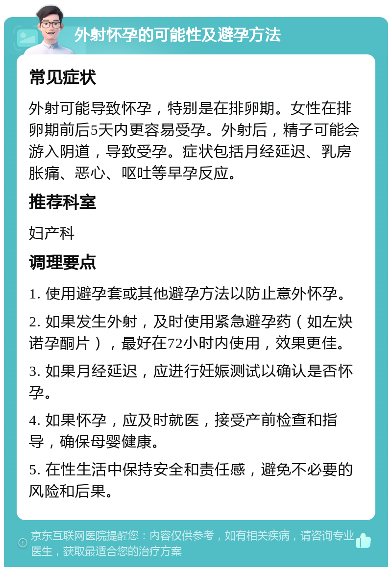 外射怀孕的可能性及避孕方法 常见症状 外射可能导致怀孕，特别是在排卵期。女性在排卵期前后5天内更容易受孕。外射后，精子可能会游入阴道，导致受孕。症状包括月经延迟、乳房胀痛、恶心、呕吐等早孕反应。 推荐科室 妇产科 调理要点 1. 使用避孕套或其他避孕方法以防止意外怀孕。 2. 如果发生外射，及时使用紧急避孕药（如左炔诺孕酮片），最好在72小时内使用，效果更佳。 3. 如果月经延迟，应进行妊娠测试以确认是否怀孕。 4. 如果怀孕，应及时就医，接受产前检查和指导，确保母婴健康。 5. 在性生活中保持安全和责任感，避免不必要的风险和后果。