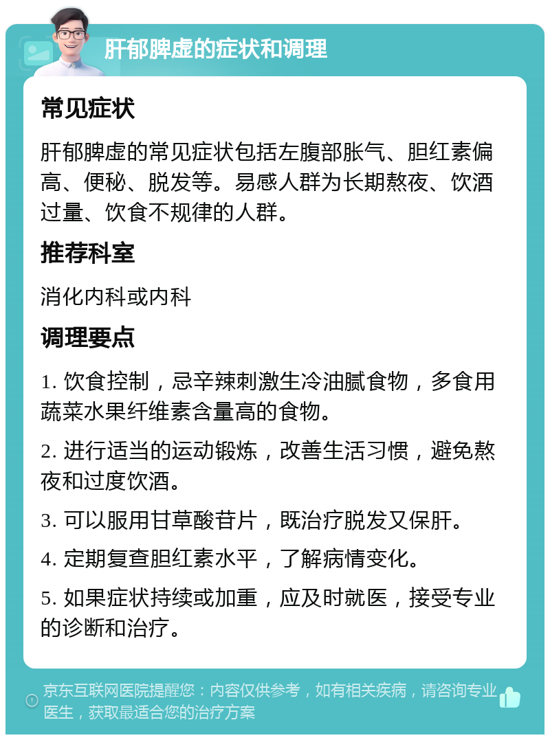 肝郁脾虚的症状和调理 常见症状 肝郁脾虚的常见症状包括左腹部胀气、胆红素偏高、便秘、脱发等。易感人群为长期熬夜、饮酒过量、饮食不规律的人群。 推荐科室 消化内科或内科 调理要点 1. 饮食控制，忌辛辣刺激生冷油腻食物，多食用蔬菜水果纤维素含量高的食物。 2. 进行适当的运动锻炼，改善生活习惯，避免熬夜和过度饮酒。 3. 可以服用甘草酸苷片，既治疗脱发又保肝。 4. 定期复查胆红素水平，了解病情变化。 5. 如果症状持续或加重，应及时就医，接受专业的诊断和治疗。