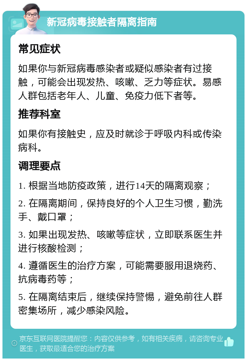 新冠病毒接触者隔离指南 常见症状 如果你与新冠病毒感染者或疑似感染者有过接触，可能会出现发热、咳嗽、乏力等症状。易感人群包括老年人、儿童、免疫力低下者等。 推荐科室 如果你有接触史，应及时就诊于呼吸内科或传染病科。 调理要点 1. 根据当地防疫政策，进行14天的隔离观察； 2. 在隔离期间，保持良好的个人卫生习惯，勤洗手、戴口罩； 3. 如果出现发热、咳嗽等症状，立即联系医生并进行核酸检测； 4. 遵循医生的治疗方案，可能需要服用退烧药、抗病毒药等； 5. 在隔离结束后，继续保持警惕，避免前往人群密集场所，减少感染风险。