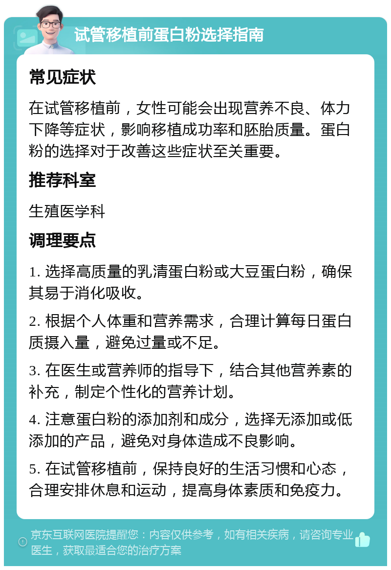 试管移植前蛋白粉选择指南 常见症状 在试管移植前，女性可能会出现营养不良、体力下降等症状，影响移植成功率和胚胎质量。蛋白粉的选择对于改善这些症状至关重要。 推荐科室 生殖医学科 调理要点 1. 选择高质量的乳清蛋白粉或大豆蛋白粉，确保其易于消化吸收。 2. 根据个人体重和营养需求，合理计算每日蛋白质摄入量，避免过量或不足。 3. 在医生或营养师的指导下，结合其他营养素的补充，制定个性化的营养计划。 4. 注意蛋白粉的添加剂和成分，选择无添加或低添加的产品，避免对身体造成不良影响。 5. 在试管移植前，保持良好的生活习惯和心态，合理安排休息和运动，提高身体素质和免疫力。