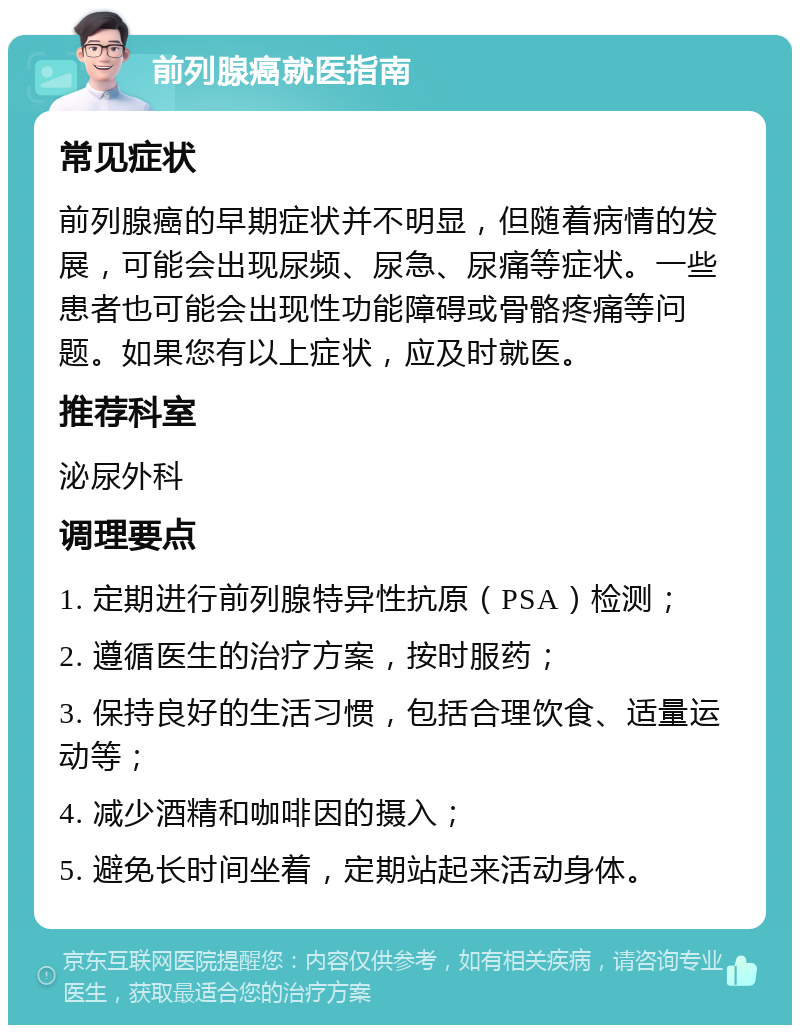 前列腺癌就医指南 常见症状 前列腺癌的早期症状并不明显，但随着病情的发展，可能会出现尿频、尿急、尿痛等症状。一些患者也可能会出现性功能障碍或骨骼疼痛等问题。如果您有以上症状，应及时就医。 推荐科室 泌尿外科 调理要点 1. 定期进行前列腺特异性抗原（PSA）检测； 2. 遵循医生的治疗方案，按时服药； 3. 保持良好的生活习惯，包括合理饮食、适量运动等； 4. 减少酒精和咖啡因的摄入； 5. 避免长时间坐着，定期站起来活动身体。