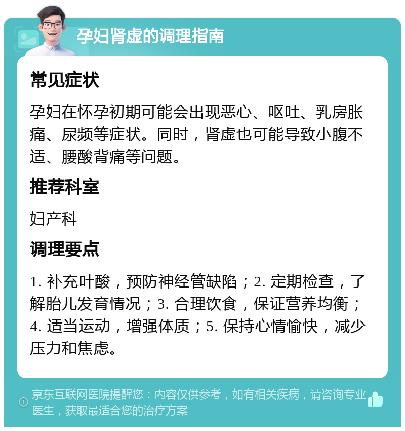 孕妇肾虚的调理指南 常见症状 孕妇在怀孕初期可能会出现恶心、呕吐、乳房胀痛、尿频等症状。同时，肾虚也可能导致小腹不适、腰酸背痛等问题。 推荐科室 妇产科 调理要点 1. 补充叶酸，预防神经管缺陷；2. 定期检查，了解胎儿发育情况；3. 合理饮食，保证营养均衡；4. 适当运动，增强体质；5. 保持心情愉快，减少压力和焦虑。