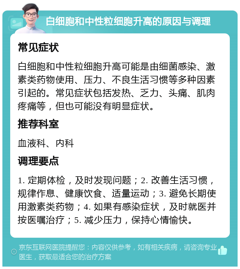 白细胞和中性粒细胞升高的原因与调理 常见症状 白细胞和中性粒细胞升高可能是由细菌感染、激素类药物使用、压力、不良生活习惯等多种因素引起的。常见症状包括发热、乏力、头痛、肌肉疼痛等，但也可能没有明显症状。 推荐科室 血液科、内科 调理要点 1. 定期体检，及时发现问题；2. 改善生活习惯，规律作息、健康饮食、适量运动；3. 避免长期使用激素类药物；4. 如果有感染症状，及时就医并按医嘱治疗；5. 减少压力，保持心情愉快。