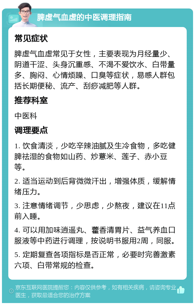 脾虚气血虚的中医调理指南 常见症状 脾虚气血虚常见于女性，主要表现为月经量少、阴道干涩、头身沉重感、不渴不爱饮水、白带量多、胸闷、心情烦躁、口臭等症状，易感人群包括长期便秘、流产、刮痧减肥等人群。 推荐科室 中医科 调理要点 1. 饮食清淡，少吃辛辣油腻及生冷食物，多吃健脾祛湿的食物如山药、炒薏米、莲子、赤小豆等。 2. 适当运动到后背微微汗出，增强体质，缓解情绪压力。 3. 注意情绪调节，少思虑，少熬夜，建议在11点前入睡。 4. 可以用加味逍遥丸、藿香清胃片、益气养血口服液等中药进行调理，按说明书服用2周，同服。 5. 定期复查各项指标是否正常，必要时完善激素六项、白带常规的检查。