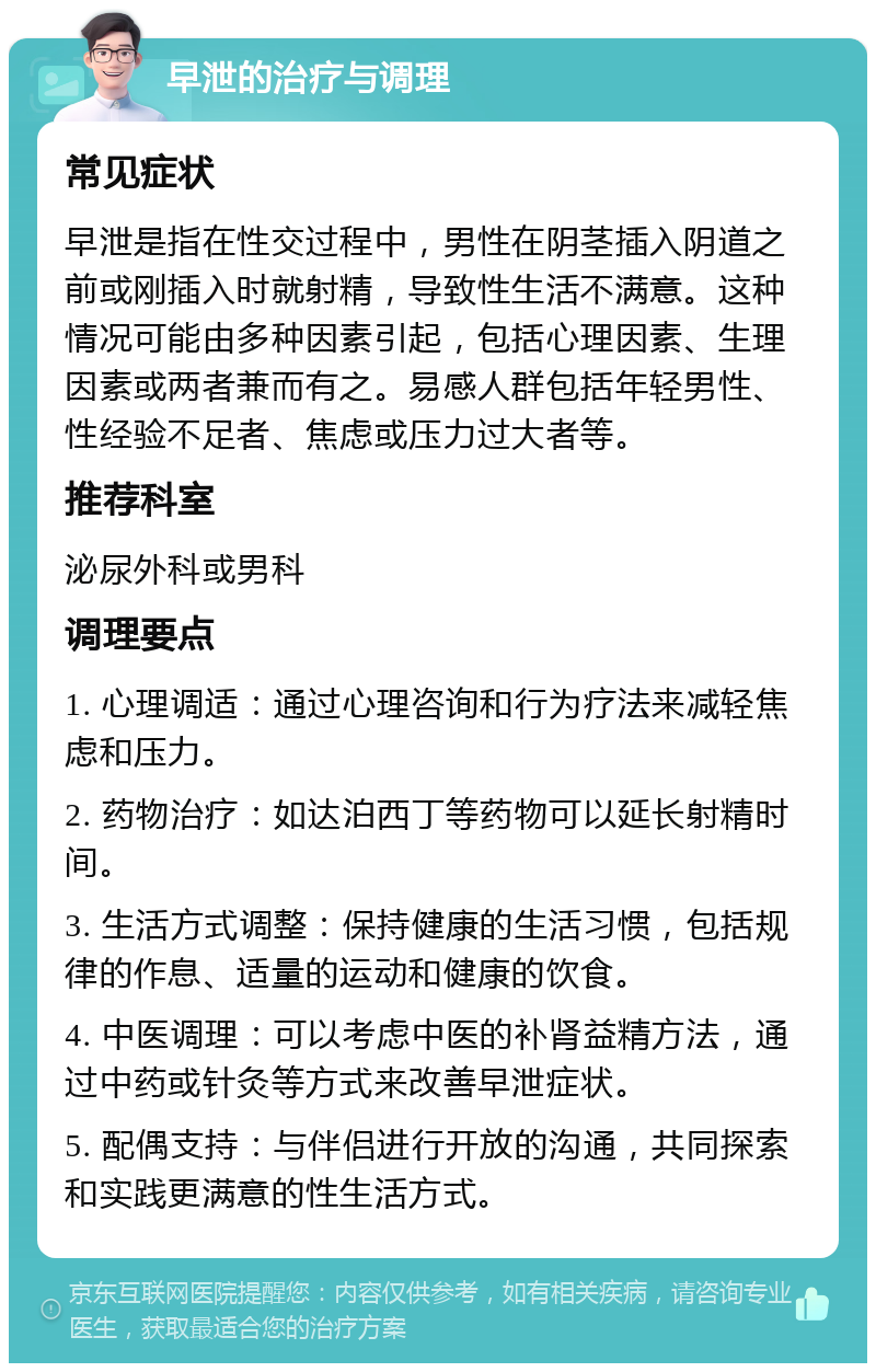 早泄的治疗与调理 常见症状 早泄是指在性交过程中，男性在阴茎插入阴道之前或刚插入时就射精，导致性生活不满意。这种情况可能由多种因素引起，包括心理因素、生理因素或两者兼而有之。易感人群包括年轻男性、性经验不足者、焦虑或压力过大者等。 推荐科室 泌尿外科或男科 调理要点 1. 心理调适：通过心理咨询和行为疗法来减轻焦虑和压力。 2. 药物治疗：如达泊西丁等药物可以延长射精时间。 3. 生活方式调整：保持健康的生活习惯，包括规律的作息、适量的运动和健康的饮食。 4. 中医调理：可以考虑中医的补肾益精方法，通过中药或针灸等方式来改善早泄症状。 5. 配偶支持：与伴侣进行开放的沟通，共同探索和实践更满意的性生活方式。