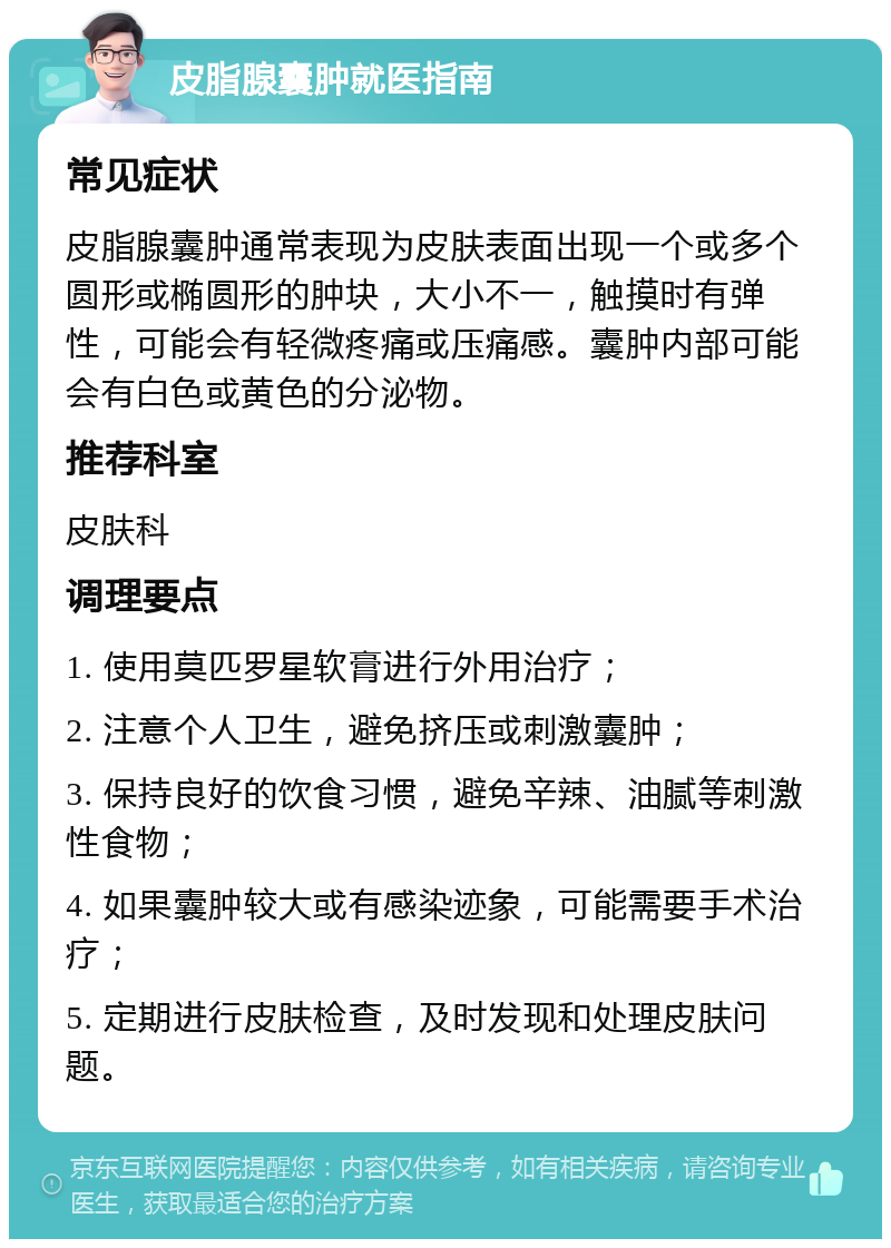 皮脂腺囊肿就医指南 常见症状 皮脂腺囊肿通常表现为皮肤表面出现一个或多个圆形或椭圆形的肿块，大小不一，触摸时有弹性，可能会有轻微疼痛或压痛感。囊肿内部可能会有白色或黄色的分泌物。 推荐科室 皮肤科 调理要点 1. 使用莫匹罗星软膏进行外用治疗； 2. 注意个人卫生，避免挤压或刺激囊肿； 3. 保持良好的饮食习惯，避免辛辣、油腻等刺激性食物； 4. 如果囊肿较大或有感染迹象，可能需要手术治疗； 5. 定期进行皮肤检查，及时发现和处理皮肤问题。